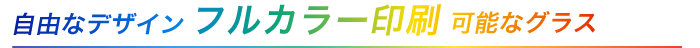 自由なデザイン！フルカラー印刷可能なグラス